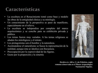 • La escultura en el Renacimiento tomó como base y modelo
las obras de la antigüedad clásica y su mitología.
• Un conocimiento de la perspectiva se puso de manifiesto,
especialmente en el relieve.
• La escultura se independiza por completo del marco
arquitectónico y se concibe para su exhibición privada y
pública.
• Los temas fueron muy variados. A los temas religiosos se
añaden los mitológicos y el retrato.
• Los protagonistas son el hombre y la naturaleza.
• Acentuándose el naturalismo se busca la representación de la
realidad, aunque ésta se idealice con frecuencia.
• Preocupación por la expresividad de las figuras.
• Gusto por la proporción y la simetría
Doríforo (c. 440 a. C.) de Policleto, copia
romana conservada en el Museo Arqueológico
Nacional de Nápoles.
 