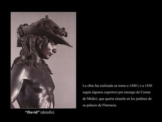 “David” (detalle)
La obra fue realizada en torno a 1440 ( o a 1430
según algunos expertos) por encargo de Cosme
de Médici, que quería situarla en los jardines de
su palacio de Florencia.
 
