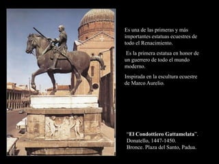“El Condottiero Gattamelata”.
Donatello, 1447-1450.
Bronce. Plaza del Santo, Padua.
Es una de las primeras y más
importantes estatuas ecuestres de
todo el Renacimiento.
Es la primera estatua en honor de
un guerrero de todo el mundo
moderno.
Inspirada en la escultura ecuestre
de Marco Aurelio.
 