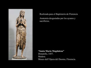 “Santa María Magdalena”
Donatello, 1457.
Madera.
Museo dell’Opera del Duomo, Florencia.
Realizada para el Baptisterio de Florencia
Anatomía desgastadas por los ayunos y
sacrificios.
 