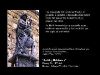 “Judith y Holofernes”
Donatello, 1455-60.
Bronce, Palazzo Vecchio, Florencia.
Donatello quedó tan encantado con el resultado que
es la única obra que firmó:
DONATELLI OPUS.
Fue encargada por Cosme de Medici en
recuerdo a su padre y destinada a una fuente
como han pensar los 4 agujeros en los
ángulos del cojín.
En 1988 fue trasladada y sometida a una
cuidadosa restauración y fue sustituida por
una copia en el exterior.
 