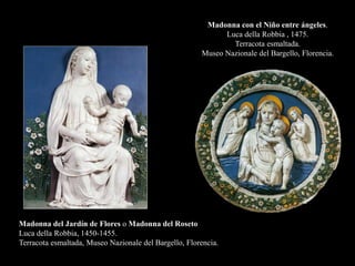 Madonna del Jardín de Flores o Madonna del Roseto
Luca della Robbia, 1450-1455.
Terracota esmaltada, Museo Nazionale del Bargello, Florencia.
Madonna con el Niño entre ángeles.
Luca della Robbia , 1475.
Terracota esmaltada.
Museo Nazionale del Bargello, Florencia.
 