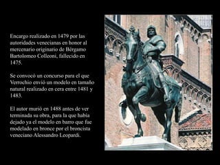 Encargo realizado en 1479 por las
autoridades venecianas en honor al
mercenario originario de Bérgamo
Bartolomeo Colleoni, fallecido en
1475.
Se convocó un concurso para el que
Verrochio envió un modelo en tamaño
natural realizado en cera entre 1481 y
1483.
El autor murió en 1488 antes de ver
terminada su obra, para la que había
dejado ya el modelo en barro que fue
modelado en bronce por el broncista
veneciano Alessandro Leopardi.
 