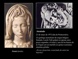 Piedad (detalle)
21 de mayo de 1972 (día de Pentecostés).
Un geólogo australiano de origen búlgaro
llamado, Laszlo Toth golpeó en apenas unos
pocos segundos, el rostro y uno de los brazos de
la Virgen con un martillo en quince ocasiones,
mientras gritaba:
¡Yo soy Jesucristo, resucitado de entre los
muertos!
Atentado
 