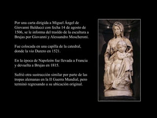 Por una carta dirigida a Miguel Ángel de
Giovanni Balducci con fecha 14 de agosto de
1506, se le informa del trasldo de la escultura a
Brujas por Giovanni y Alessandro Moscheroni.
Fue colocada en una capilla de la catedral,
donde la vio Durero en 1521.
En la época de Napoleón fue llevada a Francia
y devuelta a Brujas en 1815.
Sufrió otra sustracción similar por parte de las
tropas alemanas en la II Guerra Mundial, pero
terminó regresando a su ubicación original.
 