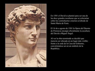 En 1501 el David se planteó para ser una de
las doce grandes esculturas que se colocarían
sobre los contrafuertes externos al ábside de
Santa Maria de Fiore.
El 16 de a agosto de 1501 la Opera del Duomo
de Florencia encargó oficialmente la escultura
del David a Miguel Ángel.
Al ver la obra terminada se decidió que
merecía ser ubicada en un lugar más visible:
frente a la sede de la Casa de Gobierno,
convirtiéndose así en un símbolo de la
República.
 
