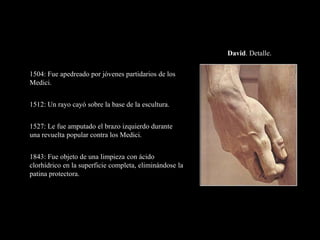 David. Detalle.
1504: Fue apedreado por jóvenes partidarios de los
Medici.
1512: Un rayo cayó sobre la base de la escultura.
1527: Le fue amputado el brazo izquierdo durante
una revuelta popular contra los Medici.
1843: Fue objeto de una limpieza con ácido
clorhídrico en la superficie completa, eliminándose la
patina protectora.
 