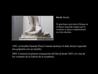 David. Detalle.
1991: un hombre llamado Pietro Cannata destruyó el dedo del pie izquierdo
tras golpearlo con un martillo.
2003: Comenzó la primera restauración del David desde 1843 a la vista de
los visitantes de la Galería de la Academia.
El gran hueco que tenía el bloque en
su flanco izquierdo origina que la
escultura se apoye completamente
en el pie derecho.
 