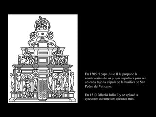 En 1505 el papa Julio II le propone la
construcción de su propia sepultura para ser
ubicada bajo la cúpula de la basílica de San
Pedro del Vaticano.
En 1513 falleció Julio II y se aplazó la
ejecución durante dos décadas más.
 