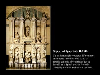 Sepulcro del papa Julio II, 1542.
Se realizaron seis proyectos diferentes y
finalmente fue construido como un
retablo con solo siete estatuas que se
instaló en la iglesia de San Pietro in
Vincoli y no en la basílica del Vaticano.
 