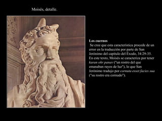 Moisés, detalle.
Los cuernos
Se cree que esta característica procede de un
error en la traducción por parte de San
Jerónimo del capítulo del Éxodo, 34:29-35.
En este texto, Moisés se caracteriza por tener
karan ohr panav ("un rostro del que
emanaban rayos de luz"), lo que San
Jerónimo tradujo por cornuta esset facies sua
("su rostro era cornudo").
 