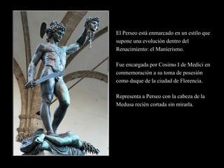 El Perseo está enmarcado en un estilo que
supone una evolución dentro del
Renacimiento: el Manierismo.
Fue encargada por Cosimo I de Medici en
conmemoración a su toma de posesión
como duque de la ciudad de Florencia.
Representa a Perseo con la cabeza de la
Medusa recién cortada sin mirarla.
 