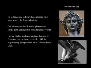 Perseo (detalles)
En la banda que la figura tiene cruzada en el
torso aparece la firma del artista.
Cellini tuvo que fundir varias piezas de su
vajilla para conseguir la consistencia adecuada.
Hoy en día la espada que porta en la mano el
Perseo es una copia en bronce de 1947, la
original muy estropeada se en la Galleria de los
Ufizi.
 