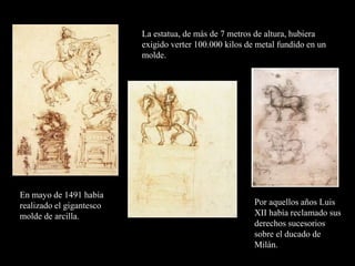 La estatua, de más de 7 metros de altura, hubiera
exigido verter 100.000 kilos de metal fundido en un
molde.
En mayo de 1491 había
realizado el gigantesco
molde de arcilla.
Por aquellos años Luis
XII había reclamado sus
derechos sucesorios
sobre el ducado de
Milán.
 