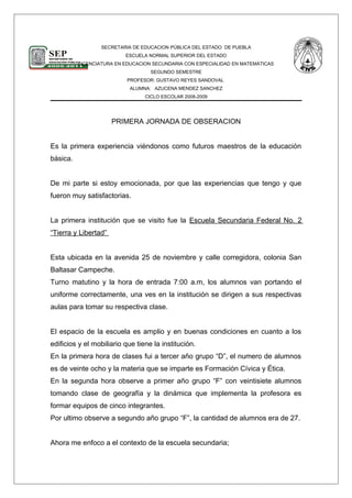 SECRETARIA DE EDUCACION PÚBLICA DEL ESTADO DE PUEBLA
ESCUELA NORMAL SUPERIOR DEL ESTADO
LICENCIATURA EN EDUCACION SECUNDARIA CON ESPECIALIDAD EN MATEMÁTICAS
SEGUNDO SEMESTRE
PROFESOR: GUSTAVO REYES SANDOVAL
ALUMNA: AZUCENA MENDEZ SANCHEZ
CICLO ESCOLAR 2008-2009
PRIMERA JORNADA DE OBSERACION
Es la primera experiencia viéndonos como futuros maestros de la educación
básica.
De mi parte si estoy emocionada, por que las experiencias que tengo y que
fueron muy satisfactorias.
La primera institución que se visito fue la Escuela Secundaria Federal No. 2
“Tierra y Libertad”
Esta ubicada en la avenida 25 de noviembre y calle corregidora, colonia San
Baltasar Campeche.
Turno matutino y la hora de entrada 7:00 a.m, los alumnos van portando el
uniforme correctamente, una ves en la institución se dirigen a sus respectivas
aulas para tomar su respectiva clase.
El espacio de la escuela es amplio y en buenas condiciones en cuanto a los
edificios y el mobiliario que tiene la institución.
En la primera hora de clases fui a tercer año grupo “D”, el numero de alumnos
es de veinte ocho y la materia que se imparte es Formación Cívica y Ética.
En la segunda hora observe a primer año grupo “F” con veintisiete alumnos
tomando clase de geografía y la dinámica que implementa la profesora es
formar equipos de cinco integrantes.
Por ultimo observe a segundo año grupo “F”, la cantidad de alumnos era de 27.
Ahora me enfoco a el contexto de la escuela secundaria;
 