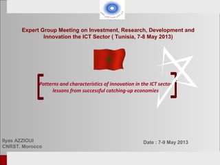 European Tunisian Conference Tunis, 18-19th February 2013
Patterns and characteristics of innovation in the ICT sector
lessons from successful catching-up economies
Ilyas AZZIOUI
CNRST. Morocco
Expert Group Meeting on Investment, Research, Development and
Innovation the ICT Sector ( Tunisia, 7-8 May 2013)
Date : 7-9 May 2013
 