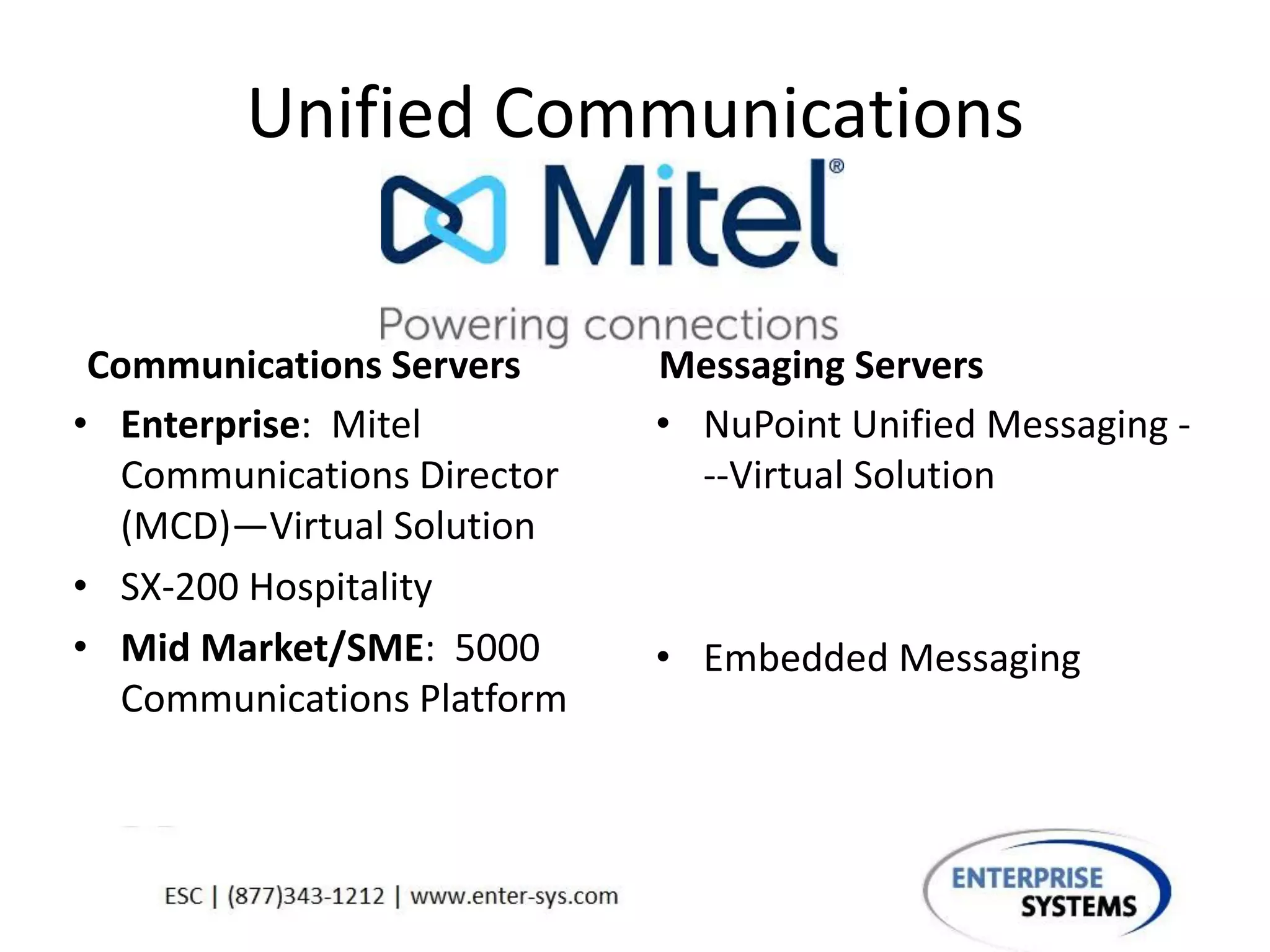 Unified Communications
Communications Servers
• Enterprise: Mitel
Communications Director
(MCD)—Virtual Solution
• SX-200 Hospitality
• Mid Market/SME: 5000
Communications Platform
Messaging Servers
• NuPoint Unified Messaging -
--Virtual Solution
• Embedded Messaging
 