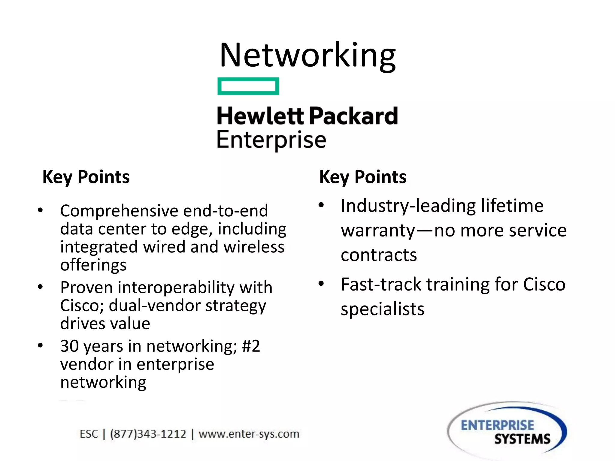 Networking
Key Points
• Comprehensive end-to-end
data center to edge, including
integrated wired and wireless
offerings
• Proven interoperability with
Cisco; dual-vendor strategy
drives value
• 30 years in networking; #2
vendor in enterprise
networking
Key Points
• Industry-leading lifetime
warranty—no more service
contracts
• Fast-track training for Cisco
specialists
 