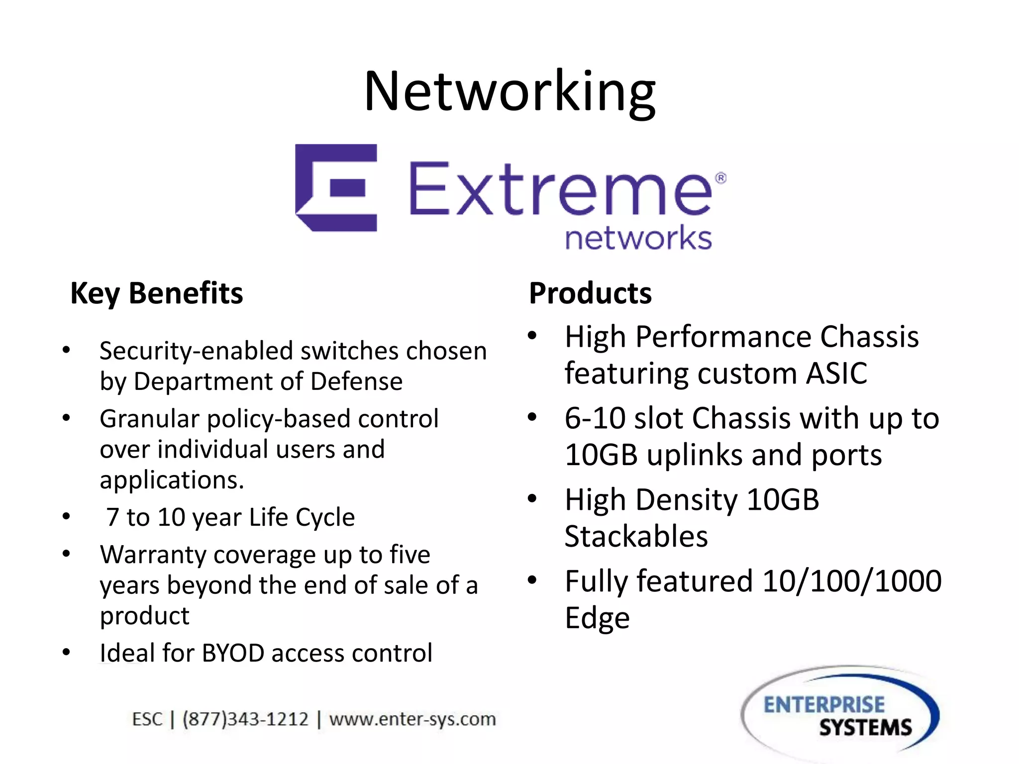 Networking
Key Benefits
• Security-enabled switches chosen
by Department of Defense
• Granular policy-based control
over individual users and
applications.
• 7 to 10 year Life Cycle
• Warranty coverage up to five
years beyond the end of sale of a
product
• Ideal for BYOD access control
Products
• High Performance Chassis
featuring custom ASIC
• 6-10 slot Chassis with up to
10GB uplinks and ports
• High Density 10GB
Stackables
• Fully featured 10/100/1000
Edge
 