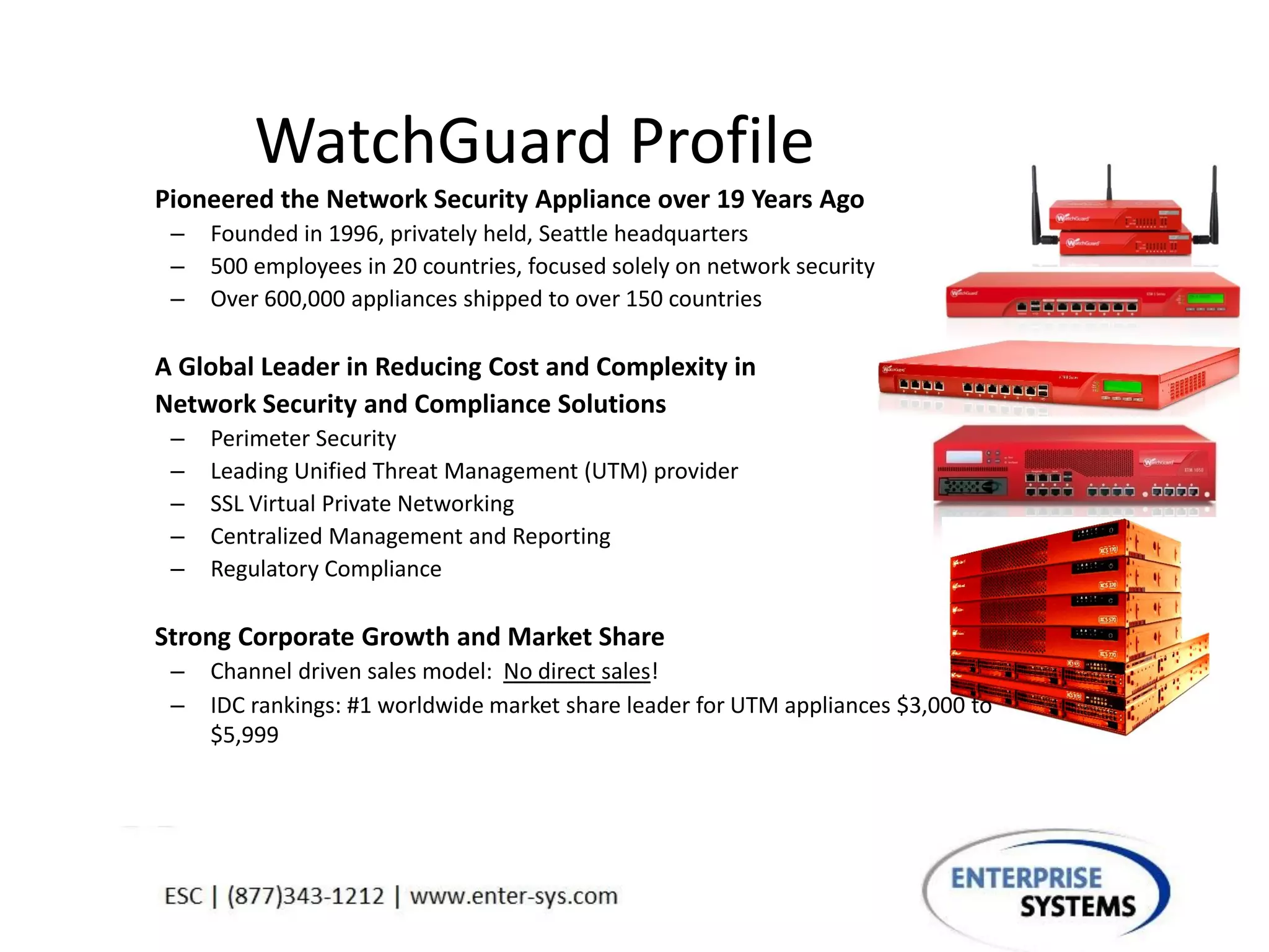 WatchGuard Profile
Pioneered the Network Security Appliance over 19 Years Ago
– Founded in 1996, privately held, Seattle headquarters
– 500 employees in 20 countries, focused solely on network security
– Over 600,000 appliances shipped to over 150 countries
A Global Leader in Reducing Cost and Complexity in
Network Security and Compliance Solutions
– Perimeter Security
– Leading Unified Threat Management (UTM) provider
– SSL Virtual Private Networking
– Centralized Management and Reporting
– Regulatory Compliance
Strong Corporate Growth and Market Share
– Channel driven sales model: No direct sales!
– IDC rankings: #1 worldwide market share leader for UTM appliances $3,000 to
$5,999
 