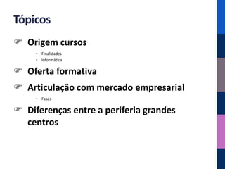 Tópicos
 Origem cursos
     • Finalidades
     • Informática

 Oferta formativa
 Articulação com mercado empresarial
     • Fases

 Diferenças entre a periferia grandes
  centros
 