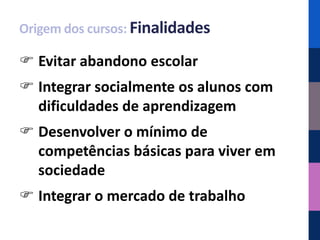 Origem dos cursos: Finalidades

 Evitar abandono escolar
 Integrar socialmente os alunos com
  dificuldades de aprendizagem
 Desenvolver o mínimo de
  competências básicas para viver em
  sociedade
 Integrar o mercado de trabalho
 