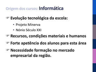 Origem dos cursos: Informática

 Evolução tecnológica da escola:
   • Projeto Minerva
   • Nónio Século XXI
 Recursos, condições materiais e humanos
 Forte apetência dos alunos para esta área
 Necessidade formação no mercado
  empresarial da região.
 