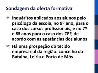 Sondagem da oferta formativa
 Inquéritos aplicados aos alunos pelo
  psicólogo da escola, no 9º ano, para o
  caso dos cursos profissionais, e no 7º
  e 8º anos para o caso dos CEF, de
  acordo com as apetências dos alunos
 Há uma prospeção do tecido
  empresarial da região: concelho da
  Batalha, Leiria e Porto de Mós
 