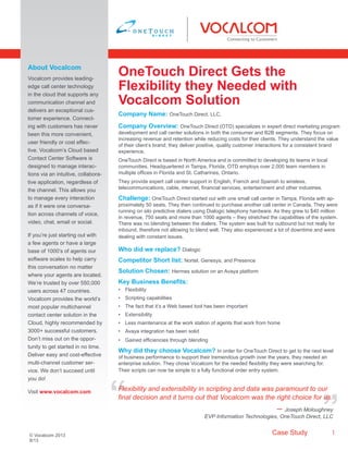 Case Study 1
Company Name: OneTouch Direct. LLC.
Company Overview: OneTouch Direct (OTD) specializes in expert direct marketing program
development and call center solutions in both the consumer and B2B segments. They focus on
increasing revenue and retention while reducing costs for their clients. They understand the value
of their client’s brand; they deliver positive, quality customer interactions for a consistent brand
experience.
OneTouch Direct is based in North America and is committed to developing its teams in local
communities. Headquartered in Tampa, Florida, OTD employs over 2,000 team members in
multiple offices in Florida and St. Catharines, Ontario.
They provide expert call center support in English, French and Spanish to wireless,
telecommunications, cable, internet, financial services, entertainment and other industries.
Challenge: OneTouch Direct started out with one small call center in Tampa, Florida with ap-
proximately 50 seats. They then continued to purchase another call center in Canada. They were
running on silo predictive dialers using Dialogic telephony hardware. As they grew to $40 million
in revenue, 750 seats and more than 1000 agents – they stretched the capabilities of the system.
There was no blending between the dialers. The system was built for outbound but not really for
inbound, therefore not allowing to blend well. They also experienced a lot of downtime and were
dealing with constant issues.
Who did we replace? Dialogic
Competitor Short list: Nortel, Genesys, and Presence
Solution Chosen: Hermes solution on an Avaya platform
Key Business Benefits:
•	 Flexibility
•	 Scripting capabilities
•	 The fact that it’s a Web based tool has been important
•	 Extensibility
•	 Less maintenance at the work station of agents that work from home
•	 Avaya integration has been solid
•	 Gained efficiencies through blending
Why did they choose Vocalcom? In order for OneTouch Direct to get to the next level
of business performance to support their tremendous growth over the years, they needed an
enterprise solution. They chose Vocalcom for the needed flexibility they were searching for.
Their scripts can now be simple to a fully functional order entry system.
OneTouch Direct Gets the
Flexibility they Needed with
Vocalcom Solution
About Vocalcom
Vocalcom provides leading-
edge call center technology
in the cloud that supports any
communication channel and
delivers an exceptional cus-
tomer experience. Connect-
ing with customers has never
been this more convenient,
user friendly or cost effec-
tive. Vocalcom’s Cloud based
Contact Center Software is
designed to manage interac-
tions via an intuitive, collabora-
tive application, regardless of
the channel. This allows you
to manage every interaction
as if it were one conversa-
tion across channels of voice,
video, chat, email or social.
If you’re just starting out with
a few agents or have a large
base of 1000’s of agents our
software scales to help carry
this conversation no matter
where your agents are located.
We’re trusted by over 550,000
users across 47 countries.
Vocalcom provides the world’s
most popular multichannel
contact center solution in the
Cloud, highly recommended by
3000+ successful customers.
Don’t miss out on the oppor-
tunity to get started in no time.
Deliver easy and cost-effective
multi-channel customer ser-
vice. We don’t succeed until
you do!
Visit www.vocalcom.com
© Vocalcom 2013
8/13
“
“Flexibility and extensibility in scripting and data was paramount to our
final decision and it turns out that Vocalcom was the right choice for us.
– Joseph Moloughney
EVP Information Technologies, OneTouch Direct, LLC
 