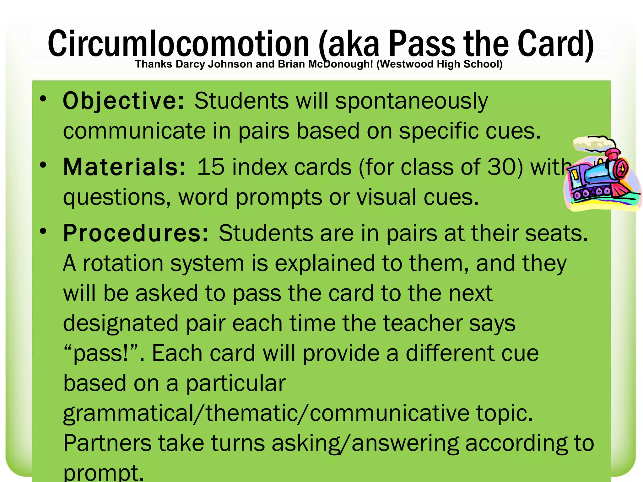 Circumlocomotion (aka Pass the Card)
        Thanks Darcy Johnson and Brian McDonough! (Westwood High School)


• Objective: Students will spontaneously
  communicate in pairs based on specific cues.
• Materials: 15 index cards (for class of 30) with
  questions, word prompts or visual cues.
• Procedures: Students are in pairs at their seats.
  A rotation system is explained to them, and they
  will be asked to pass the card to the next
  designated pair each time the teacher says
  “pass!”. Each card will provide a different cue
  based on a particular
  grammatical/thematic/communicative topic.
  Partners take turns asking/answering according to
  prompt.
 