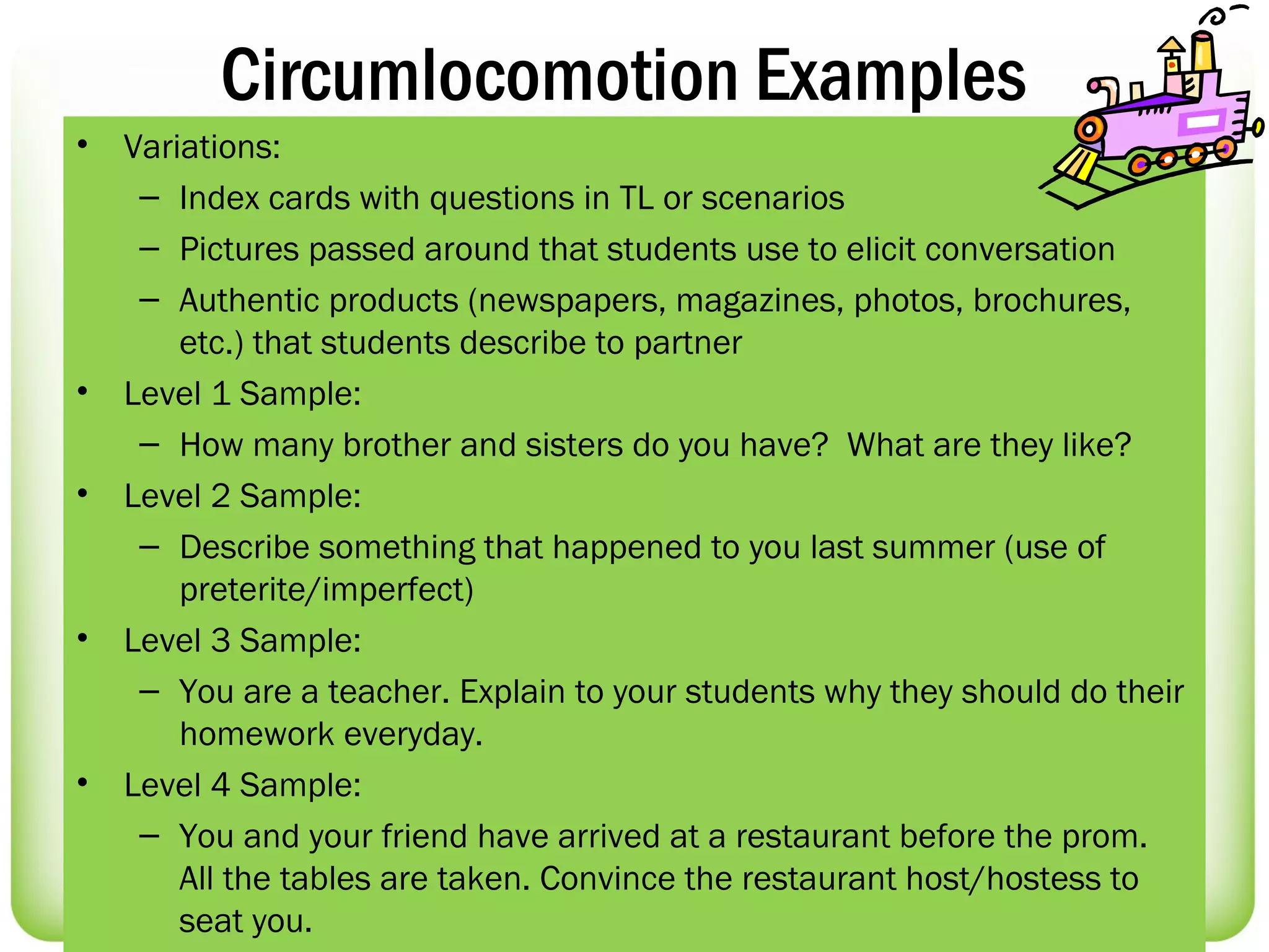Circumlocomotion Examples
•   Variations:
     – Index cards with questions in TL or scenarios
     – Pictures passed around that students use to elicit conversation
     – Authentic products (newspapers, magazines, photos, brochures,
        etc.) that students describe to partner
•   Level 1 Sample:
     – How many brother and sisters do you have? What are they like?
•   Level 2 Sample:
     – Describe something that happened to you last summer (use of
        preterite/imperfect)
•   Level 3 Sample:
     – You are a teacher. Explain to your students why they should do their
        homework everyday.
•   Level 4 Sample:
     – You and your friend have arrived at a restaurant before the prom.
        All the tables are taken. Convince the restaurant host/hostess to
        seat you.
 