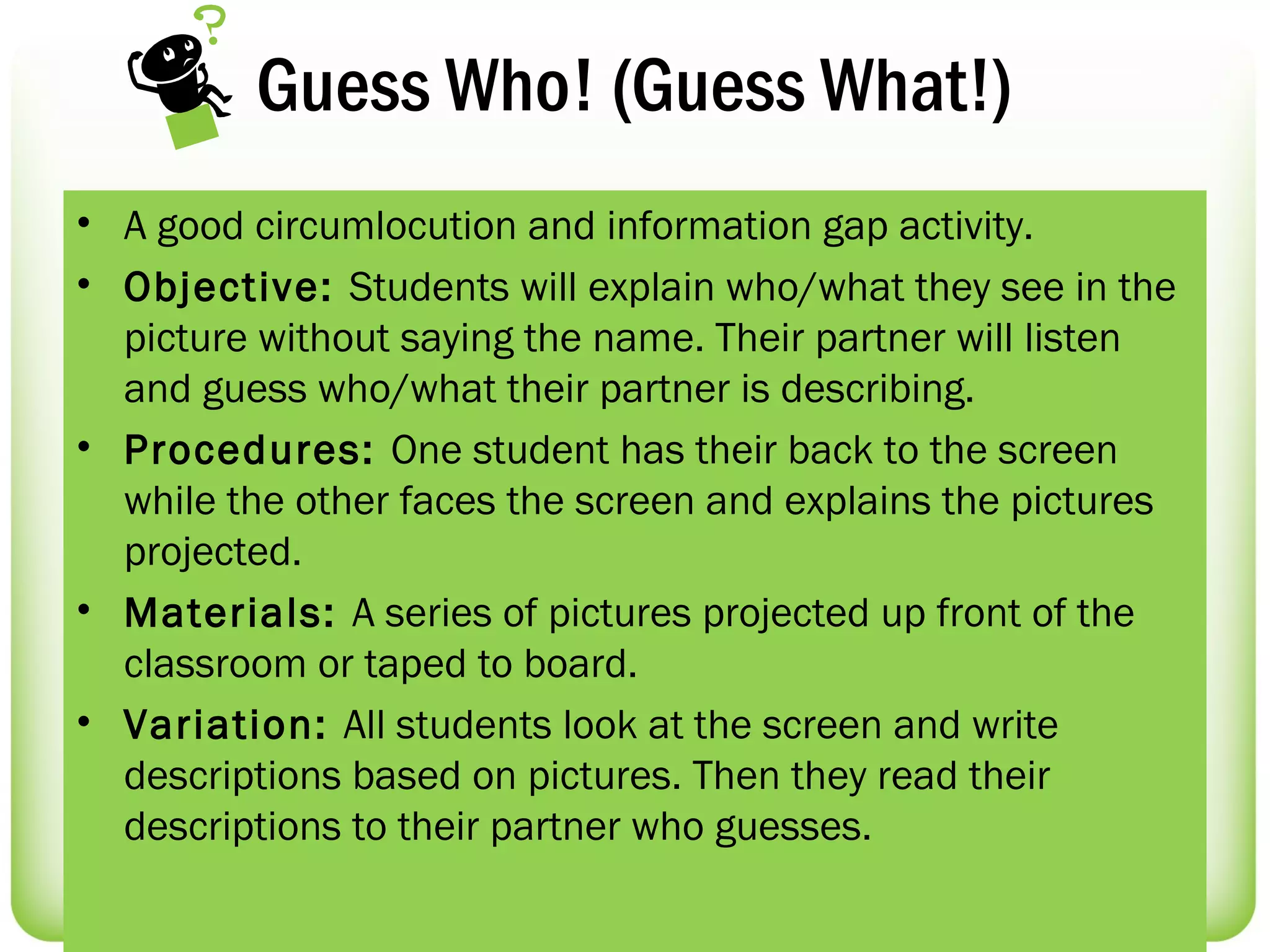 Guess Who! (Guess What!)
• A good circumlocution and information gap activity.
• Objective: Students will explain who/what they see in the
  picture without saying the name. Their partner will listen
  and guess who/what their partner is describing.
• Procedures: One student has their back to the screen
  while the other faces the screen and explains the pictures
  projected.
• Materials: A series of pictures projected up front of the
  classroom or taped to board.
• Variation: All students look at the screen and write
  descriptions based on pictures. Then they read their
  descriptions to their partner who guesses.
 