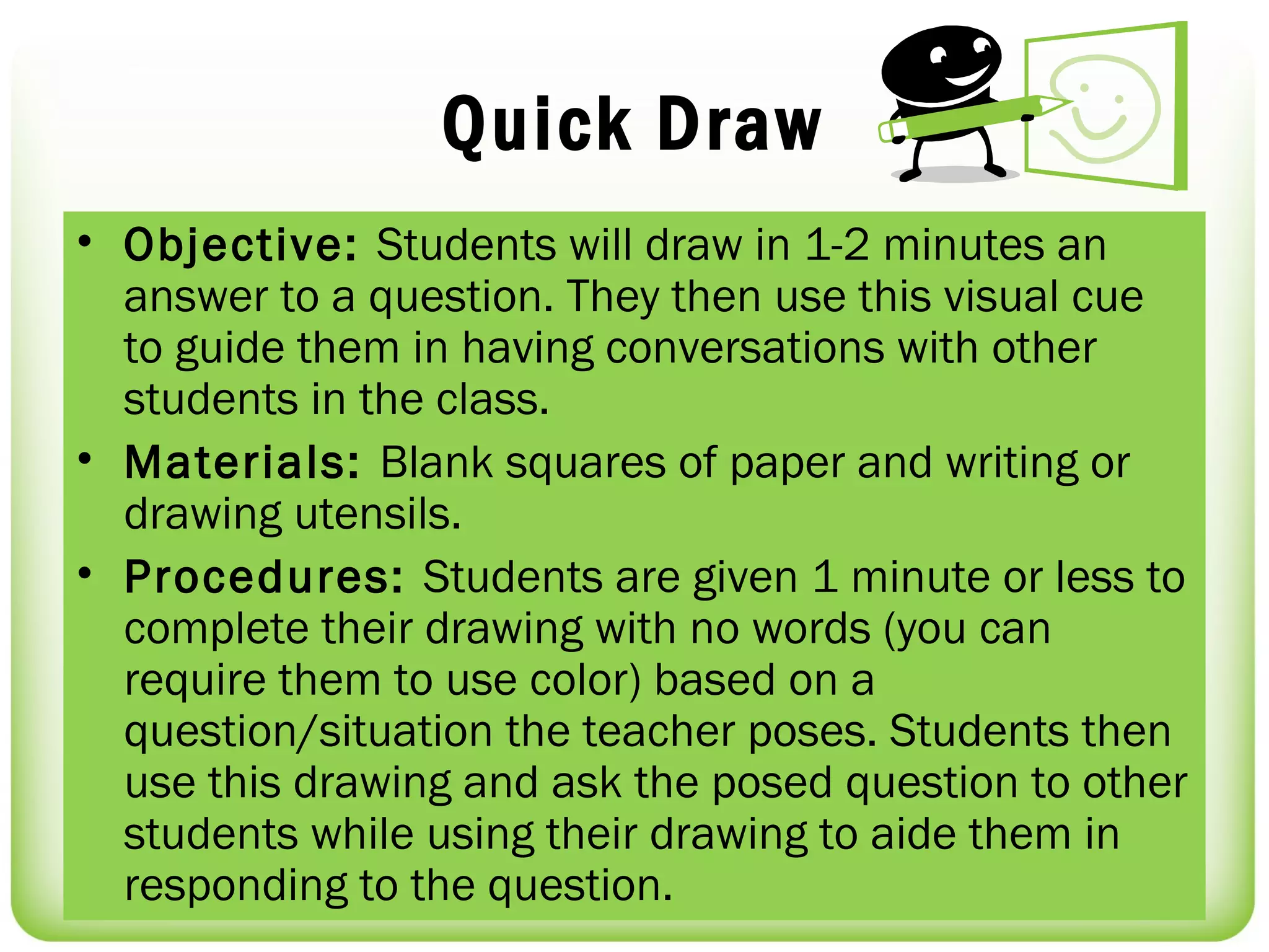 Quick Draw
• Objective: Students will draw in 1-2 minutes an
  answer to a question. They then use this visual cue
  to guide them in having conversations with other
  students in the class.
• Materials: Blank squares of paper and writing or
  drawing utensils.
• Procedures: Students are given 1 minute or less to
  complete their drawing with no words (you can
  require them to use color) based on a
  question/situation the teacher poses. Students then
  use this drawing and ask the posed question to other
  students while using their drawing to aide them in
  responding to the question.
 