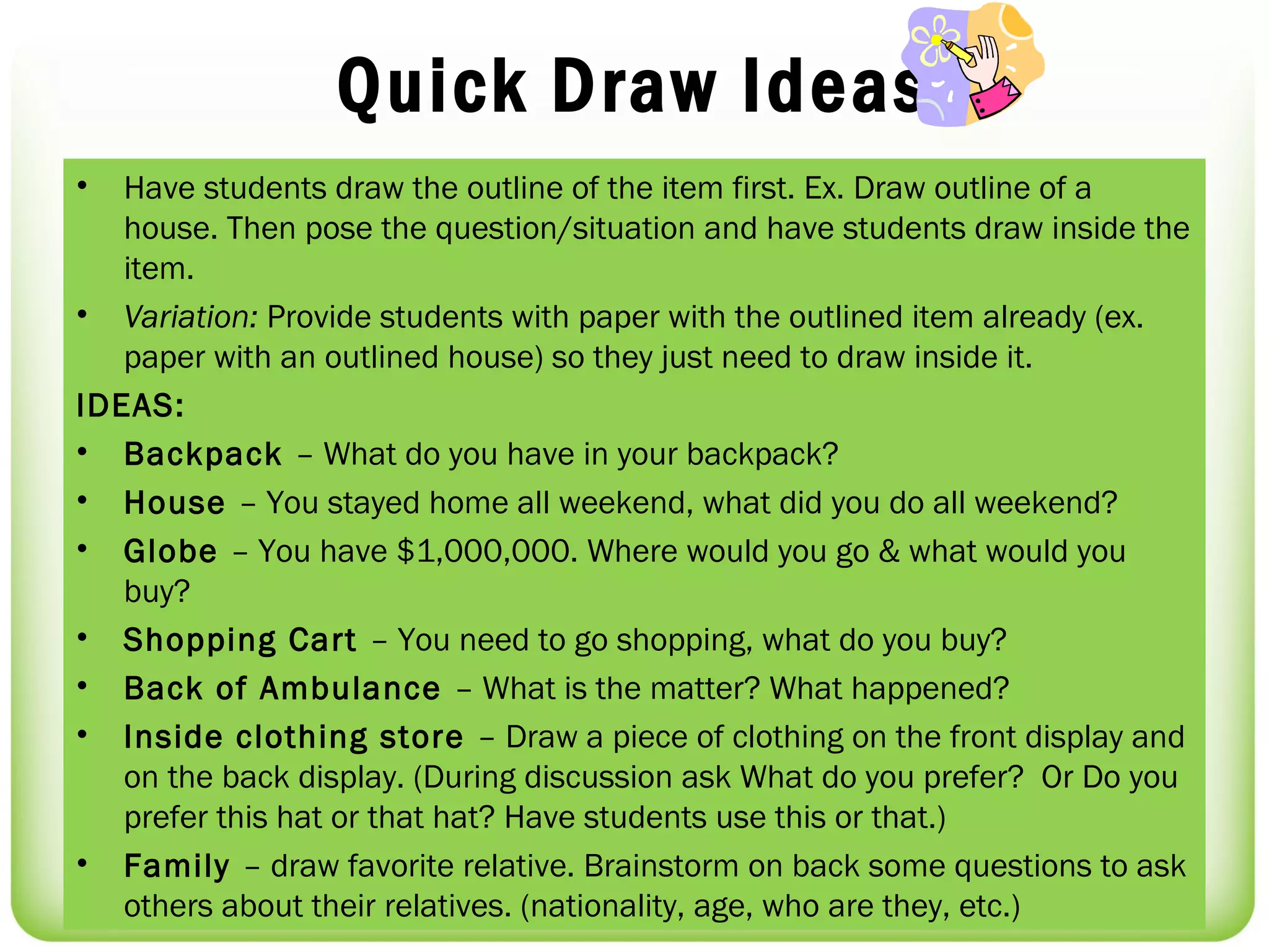 Quick Draw Ideas
•  Have students draw the outline of the item first. Ex. Draw outline of a
   house. Then pose the question/situation and have students draw inside the
   item.
• Variation: Provide students with paper with the outlined item already (ex.
   paper with an outlined house) so they just need to draw inside it.
IDEAS:
• Backpack – What do you have in your backpack?
• House – You stayed home all weekend, what did you do all weekend?
• Globe – You have $1,000,000. Where would you go & what would you
   buy?
• Shopping Cart – You need to go shopping, what do you buy?
• Back of Ambulance – What is the matter? What happened?
• Inside clothing store – Draw a piece of clothing on the front display and
   on the back display. (During discussion ask What do you prefer? Or Do you
   prefer this hat or that hat? Have students use this or that.)
• Family – draw favorite relative. Brainstorm on back some questions to ask
   others about their relatives. (nationality, age, who are they, etc.)
 