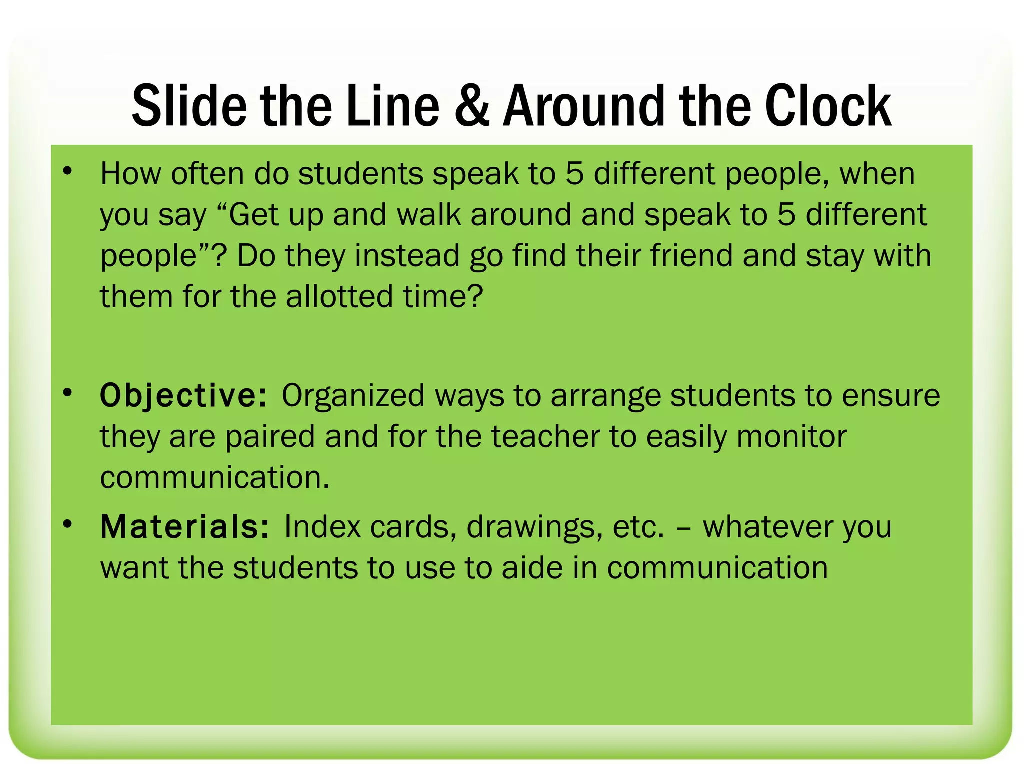 Slide the Line & Around the Clock
• How often do students speak to 5 different people, when
  you say “Get up and walk around and speak to 5 different
  people”? Do they instead go find their friend and stay with
  them for the allotted time?

• Objective: Organized ways to arrange students to ensure
  they are paired and for the teacher to easily monitor
  communication.
• Materials: Index cards, drawings, etc. – whatever you
  want the students to use to aide in communication
 