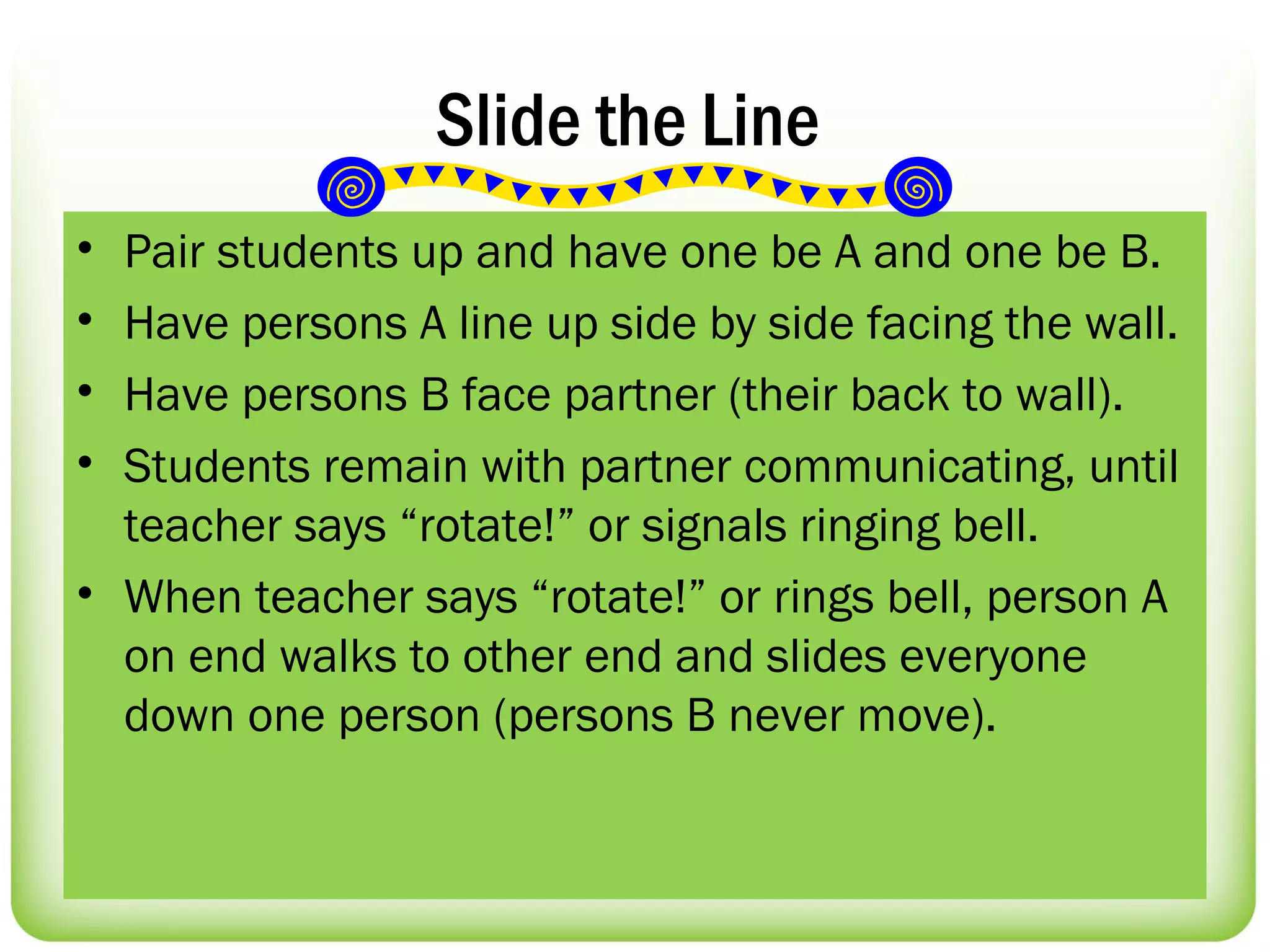 Slide the Line
• Pair students up and have one be A and one be B.
• Have persons A line up side by side facing the wall.
• Have persons B face partner (their back to wall).
• Students remain with partner communicating, until
  teacher says “rotate!” or signals ringing bell.
• When teacher says “rotate!” or rings bell, person A
  on end walks to other end and slides everyone
  down one person (persons B never move).
 