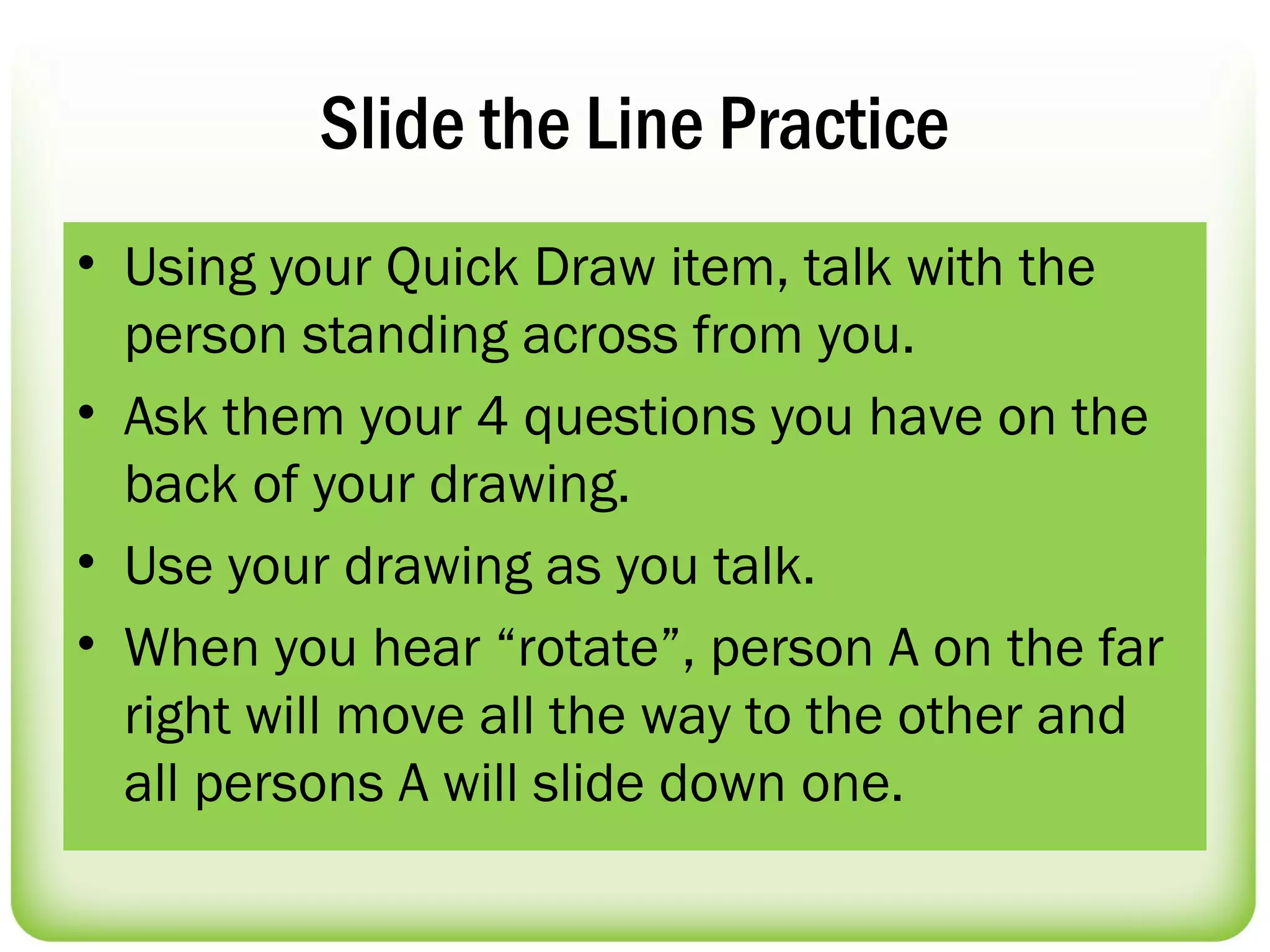 Slide the Line Practice
• Using your Quick Draw item, talk with the
  person standing across from you.
• Ask them your 4 questions you have on the
  back of your drawing.
• Use your drawing as you talk.
• When you hear “rotate”, person A on the far
  right will move all the way to the other and
  all persons A will slide down one.
 