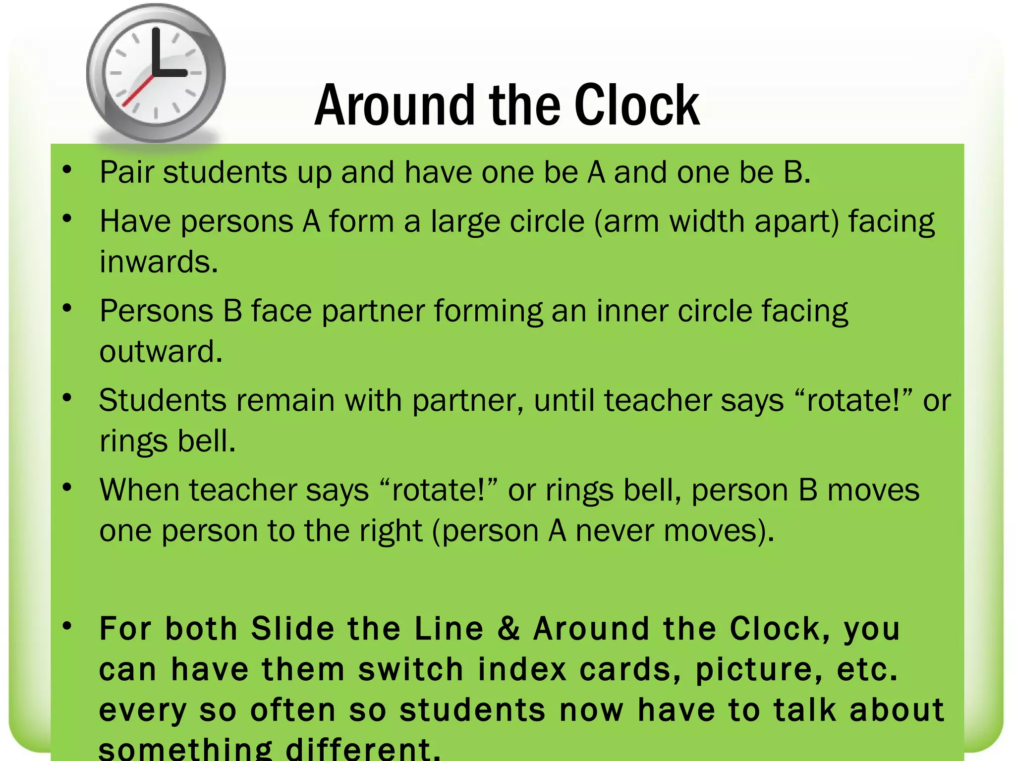 Around the Clock
• Pair students up and have one be A and one be B.
• Have persons A form a large circle (arm width apart) facing
  inwards.
• Persons B face partner forming an inner circle facing
  outward.
• Students remain with partner, until teacher says “rotate!” or
  rings bell.
• When teacher says “rotate!” or rings bell, person B moves
  one person to the right (person A never moves).

• For both Slide the Line & Around the Clock, you
  can have them switch index cards, picture, etc.
  every so often so students now have to talk about
  something different.
 
