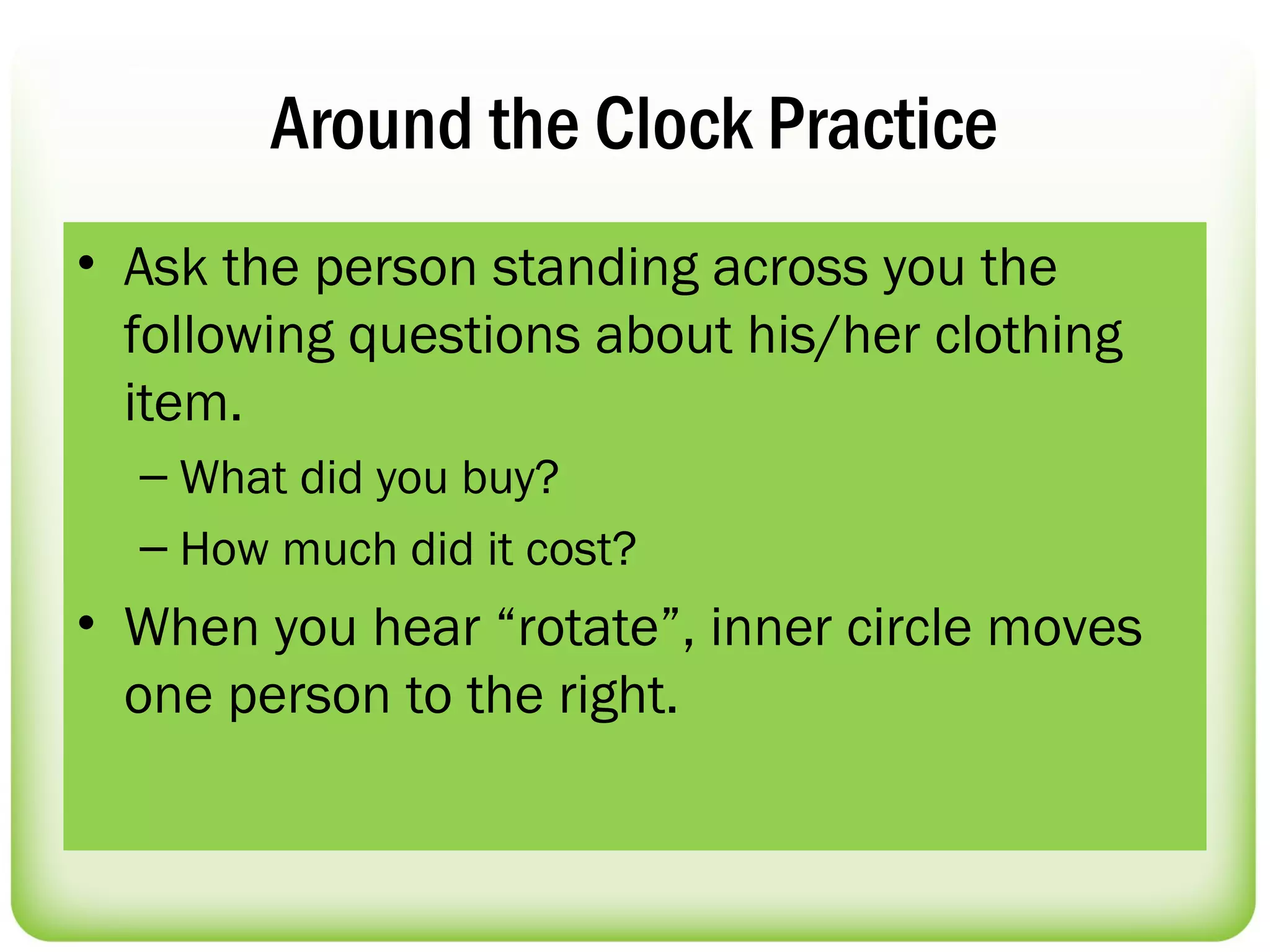 Around the Clock Practice
• Ask the person standing across you the
  following questions about his/her clothing
  item.
  – What did you buy?
  – How much did it cost?
• When you hear “rotate”, inner circle moves
  one person to the right.
 