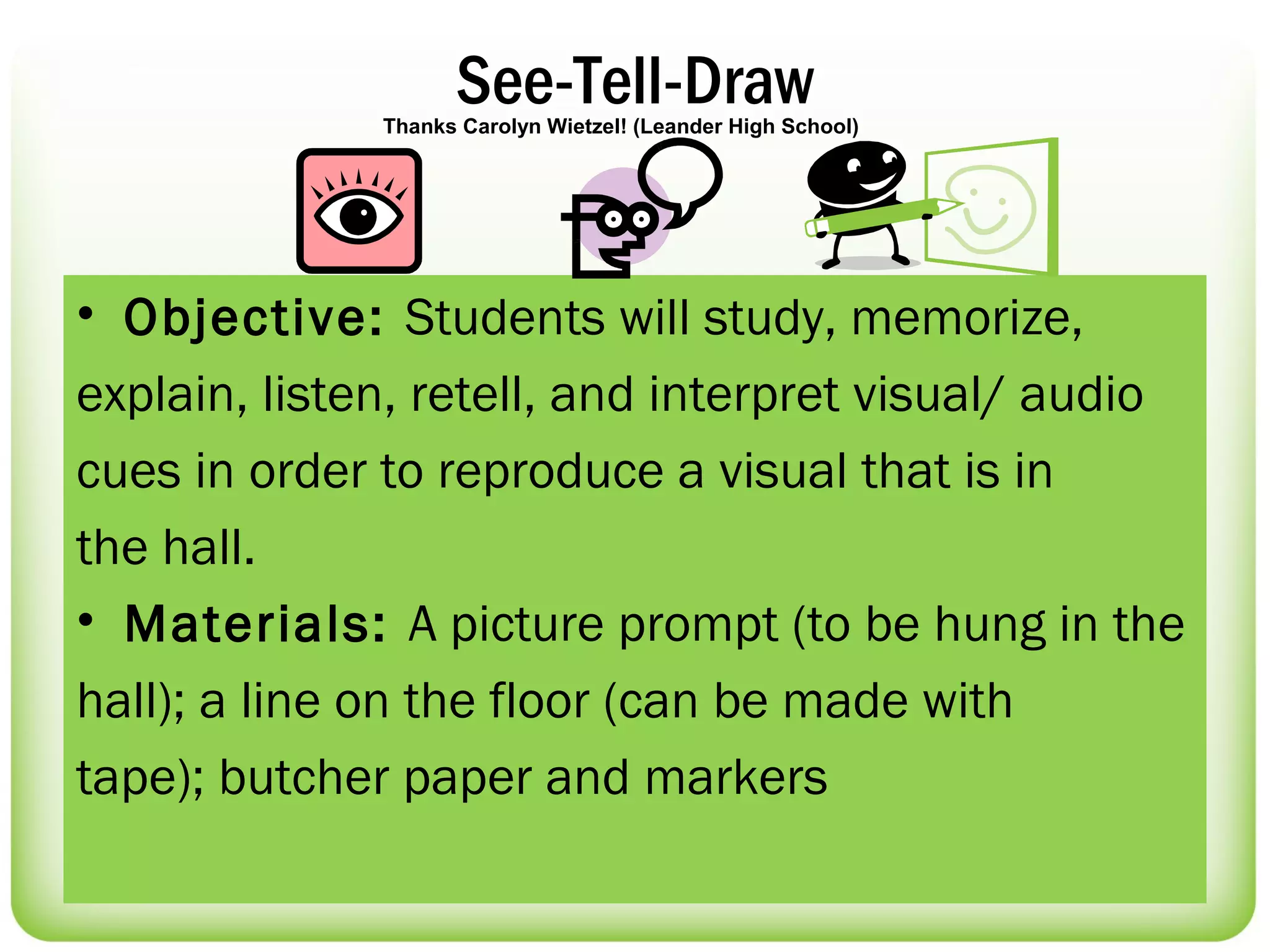 See-Tell-Draw
              Thanks Carolyn Wietzel! (Leander High School)




• Objective: Students will study, memorize,
explain, listen, retell, and interpret visual/ audio
cues in order to reproduce a visual that is in
the hall.
• Materials: A picture prompt (to be hung in the
hall); a line on the floor (can be made with
tape); butcher paper and markers
 