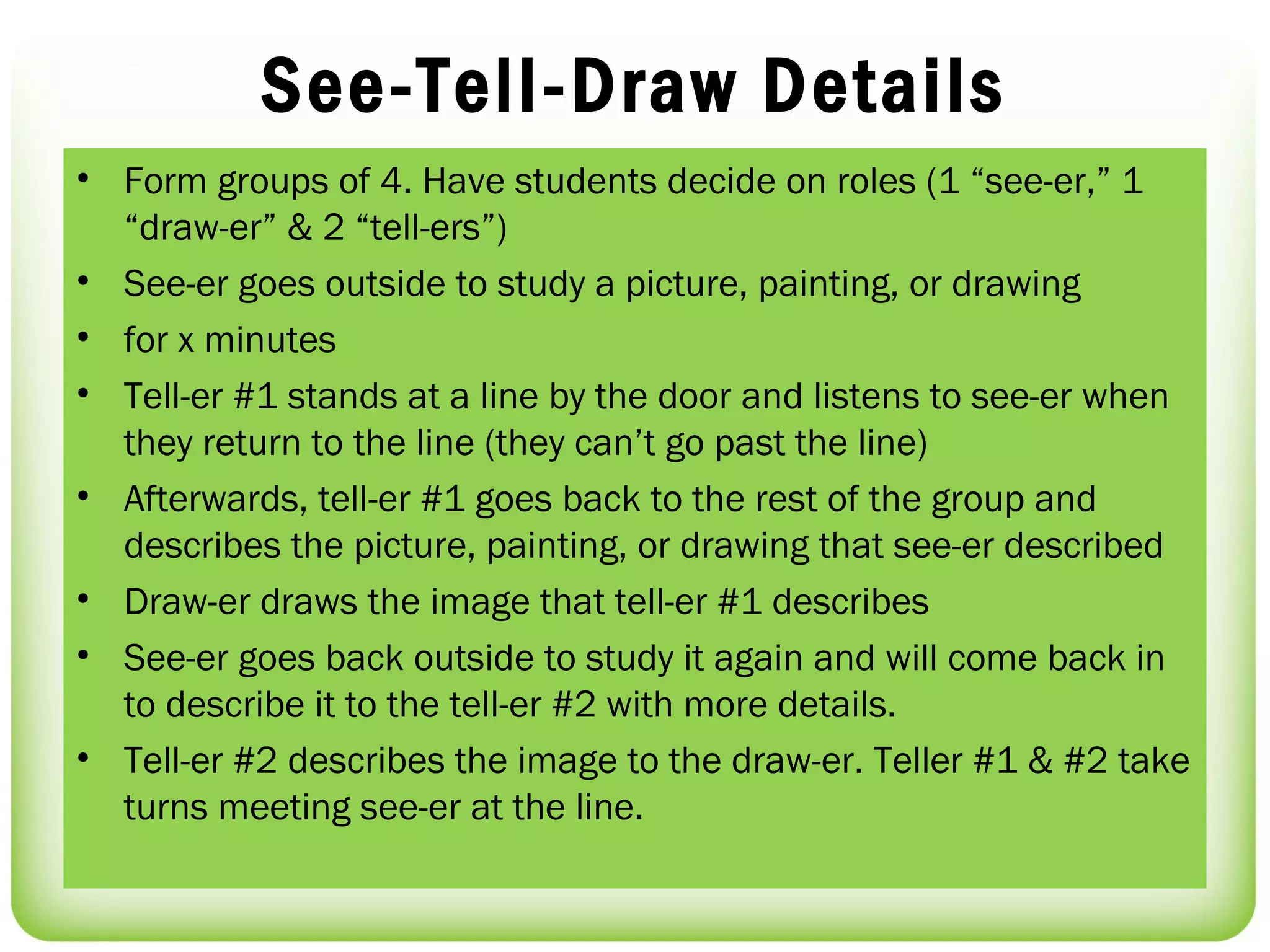 See-Tell-Draw Details
• Form groups of 4. Have students decide on roles (1 “see-er,” 1
  “draw-er” & 2 “tell-ers”)
• See-er goes outside to study a picture, painting, or drawing
• for x minutes
• Tell-er #1 stands at a line by the door and listens to see-er when
  they return to the line (they can’t go past the line)
• Afterwards, tell-er #1 goes back to the rest of the group and
  describes the picture, painting, or drawing that see-er described
• Draw-er draws the image that tell-er #1 describes
• See-er goes back outside to study it again and will come back in
  to describe it to the tell-er #2 with more details.
• Tell-er #2 describes the image to the draw-er. Teller #1 & #2 take
  turns meeting see-er at the line.
 