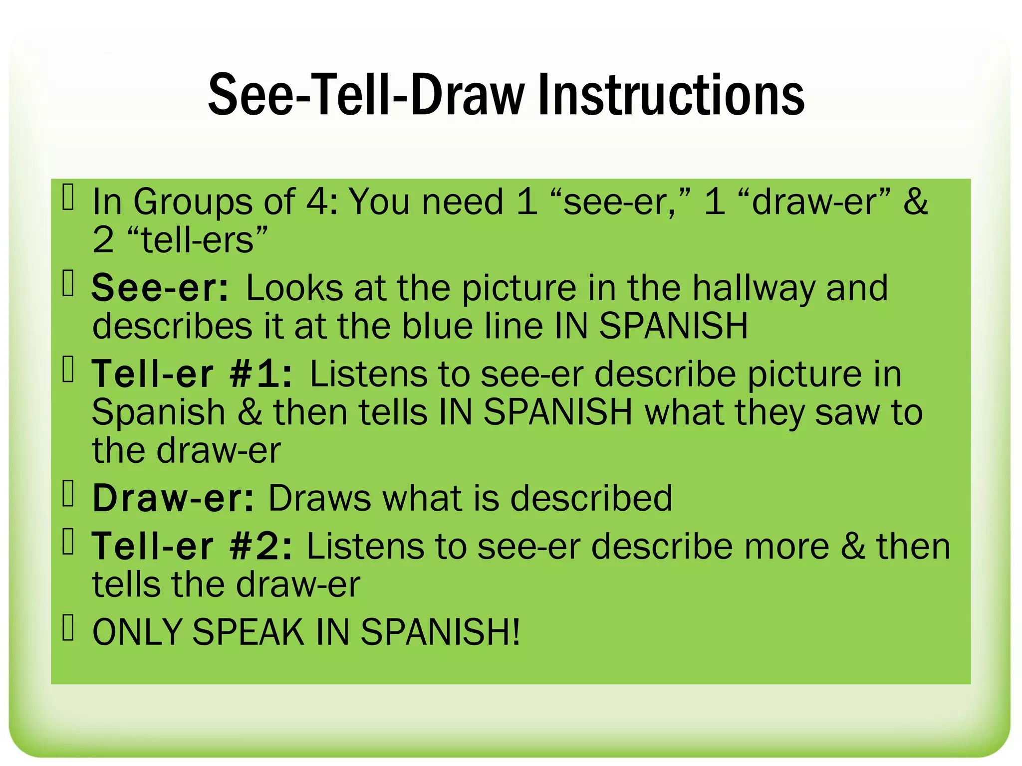 See-Tell-Draw Instructions
 In Groups of 4: You need 1 “see-er,” 1 “draw-er” &
  2 “tell-ers”
 See-er: Looks at the picture in the hallway and
  describes it at the blue line IN SPANISH
 Tell-er #1: Listens to see-er describe picture in
  Spanish & then tells IN SPANISH what they saw to
  the draw-er
 Draw-er: Draws what is described
 Tell-er #2: Listens to see-er describe more & then
  tells the draw-er
 ONLY SPEAK IN SPANISH!
 