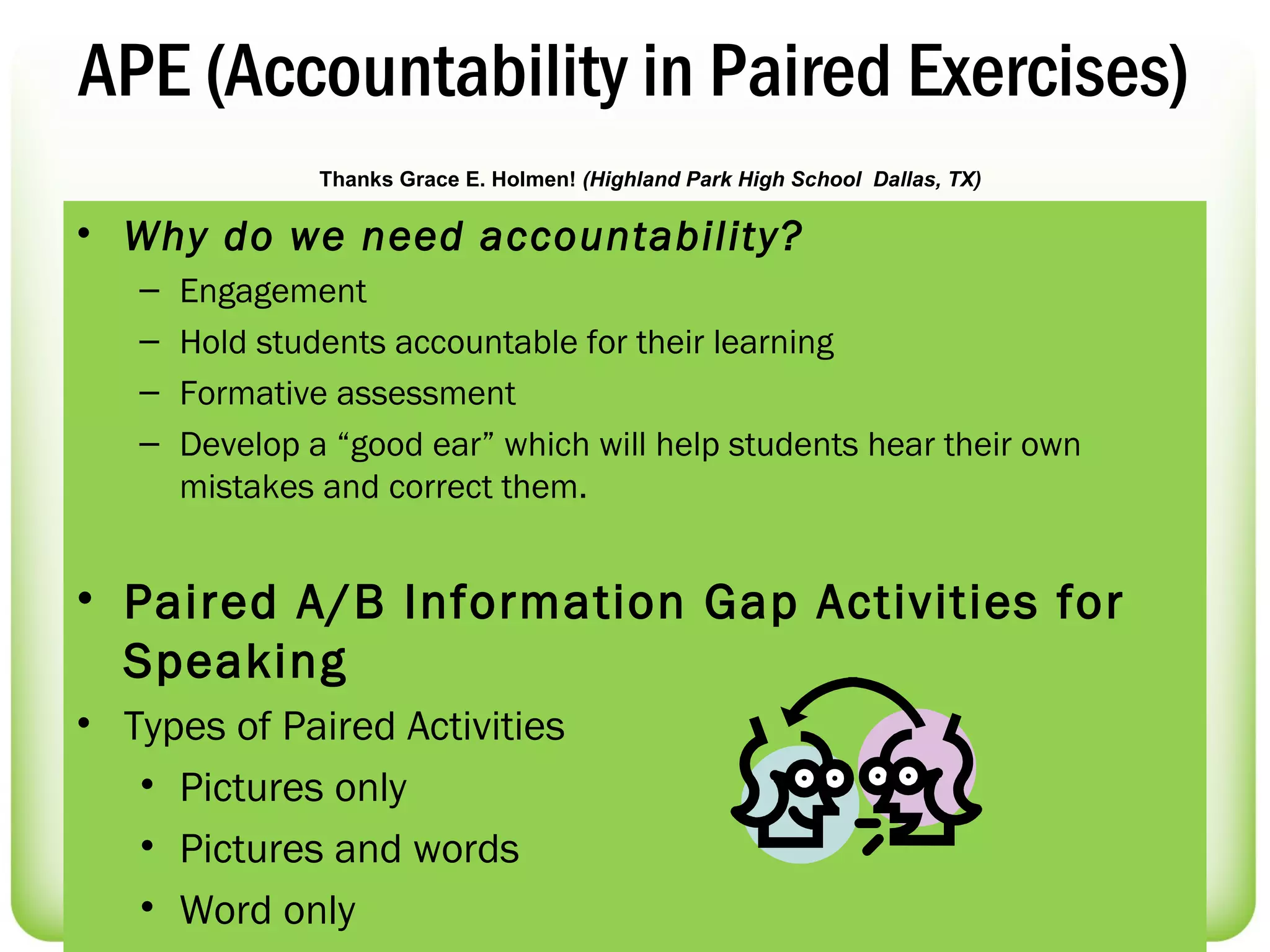 APE (Accountability in Paired Exercises)
                Thanks Grace E. Holmen! (Highland Park High School Dallas, TX)

• Why do we need accountability?
   –   Engagement
   –   Hold students accountable for their learning
   –   Formative assessment
   –   Develop a “good ear” which will help students hear their own
       mistakes and correct them.


• Paired A/B Information Gap Activities for
  Speaking
• Types of Paired Activities
   • Pictures only
   • Pictures and words
   • Word only
 