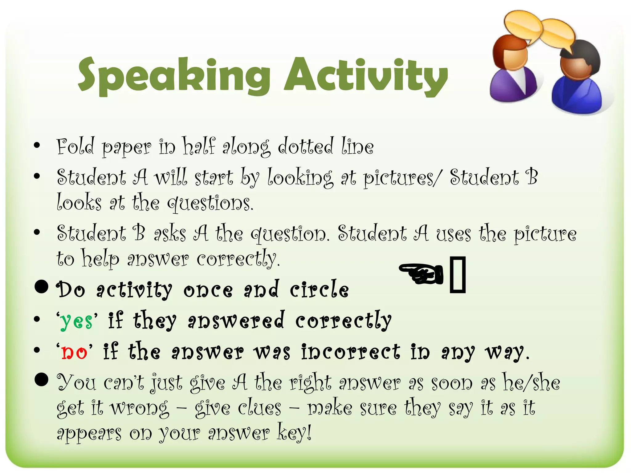 Speaking Activity
• Fold paper in half along dotted line
• Student A will start by looking at pictures/ Student B
  looks at the questions.
• Student B asks A the question. Student A uses the picture

                                       
  to help answer correctly.
Do activity once and circle
• ‘yes’ if they answered correctly
• ‘no’ if the answer was incorrect in any way.
You can’t just give A the right answer as soon as he/she
  get it wrong – give clues – make sure they say it as it
  appears on your answer key!
 