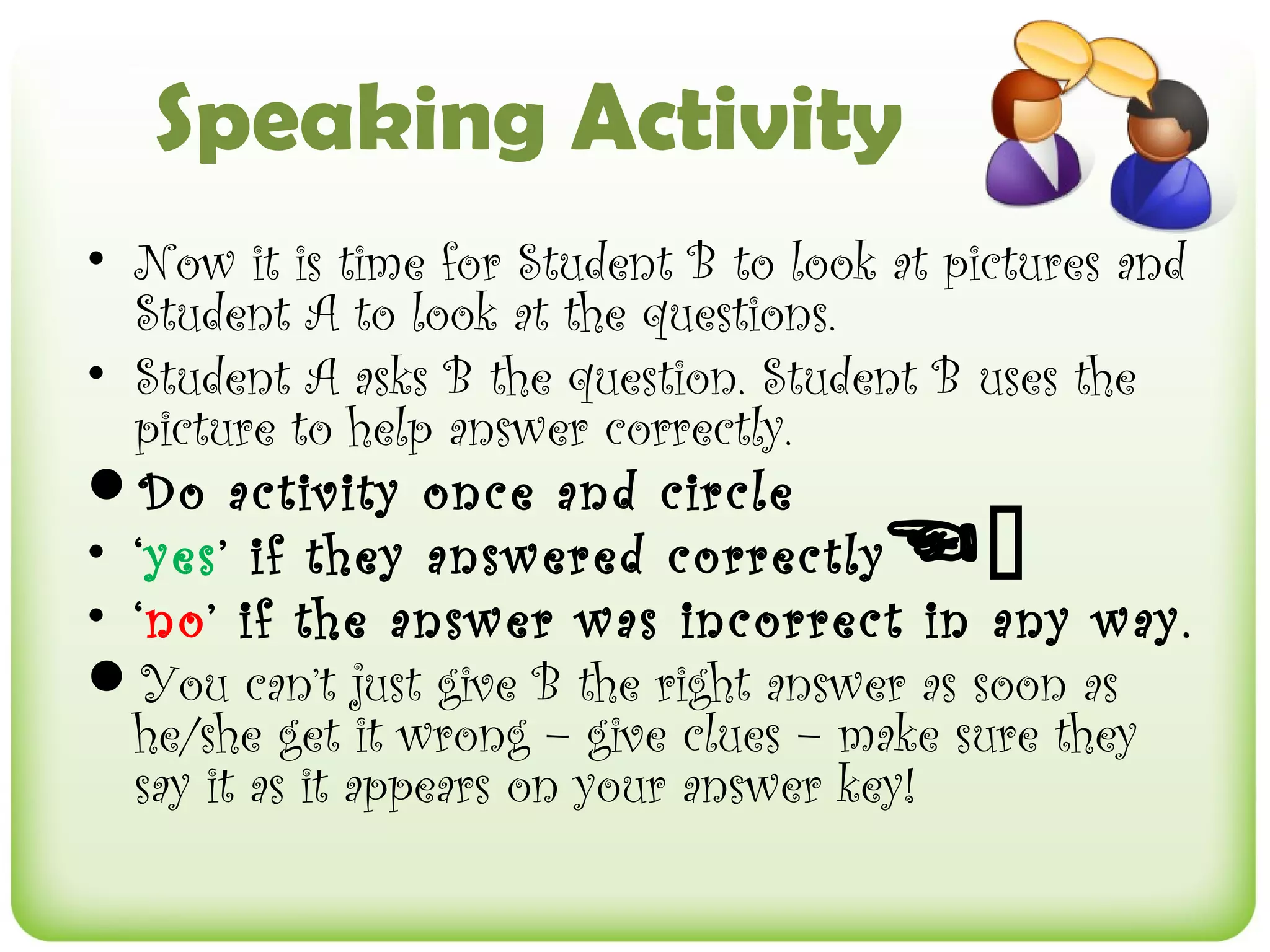 Speaking Activity
• Now it is time for Student B to look at pictures and
  Student A to look at the questions.
• Student A asks B the question. Student B uses the
  picture to help answer correctly.
Do activity once and circle
• ‘yes’ if they answered correctly    
• ‘no’ if the answer was incorrect in any way.
You can’t just give B the right answer as soon as
  he/she get it wrong – give clues – make sure they
  say it as it appears on your answer key!
 