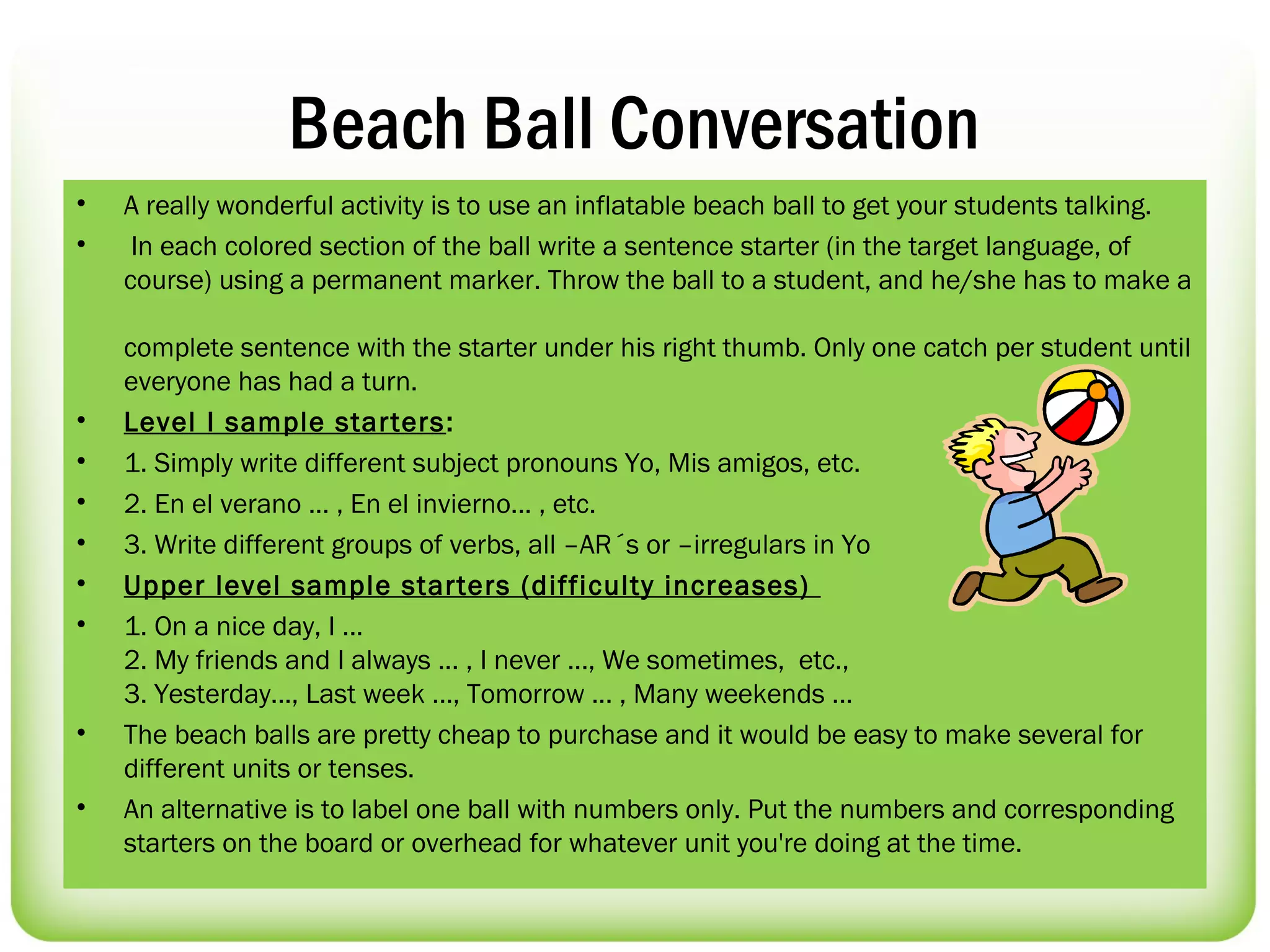 Beach Ball Conversation
•   A really wonderful activity is to use an inflatable beach ball to get your students talking.
•    In each colored section of the ball write a sentence starter (in the target language, of
    course) using a permanent marker. Throw the ball to a student, and he/she has to make a

    complete sentence with the starter under his right thumb. Only one catch per student until
    everyone has had a turn.
•   Level I sample starters :
•   1. Simply write different subject pronouns Yo, Mis amigos, etc.
•   2. En el verano ... , En el invierno... , etc.
•   3. Write different groups of verbs, all –AR´s or –irregulars in Yo
•   Upper level sample starters (difficulty increases)
•   1. On a nice day, I ...
    2. My friends and I always ... , I never ..., We sometimes, etc.,
    3. Yesterday..., Last week ..., Tomorrow ... , Many weekends ...
•   The beach balls are pretty cheap to purchase and it would be easy to make several for
    different units or tenses.
•   An alternative is to label one ball with numbers only. Put the numbers and corresponding
    starters on the board or overhead for whatever unit you're doing at the time.
 