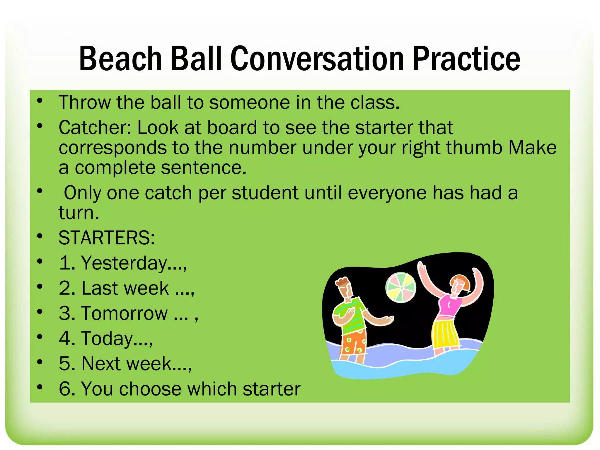 Beach Ball Conversation Practice
• Throw the ball to someone in the class.
• Catcher: Look at board to see the starter that
  corresponds to the number under your right thumb Make
  a complete sentence.
• Only one catch per student until everyone has had a
  turn.
• STARTERS:
• 1. Yesterday...,
• 2. Last week ...,
• 3. Tomorrow ... ,
• 4. Today...,
• 5. Next week…,
• 6. You choose which starter
 