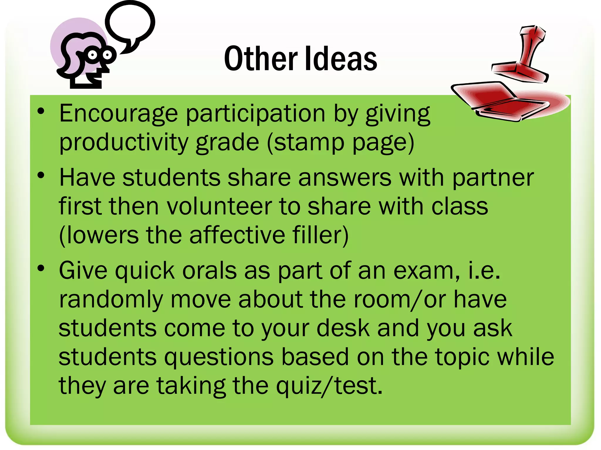 Other Ideas
• Encourage participation by giving
  productivity grade (stamp page)
• Have students share answers with partner
  first then volunteer to share with class
  (lowers the affective filler)
• Give quick orals as part of an exam, i.e.
  randomly move about the room/or have
  students come to your desk and you ask
  students questions based on the topic while
  they are taking the quiz/test.
 