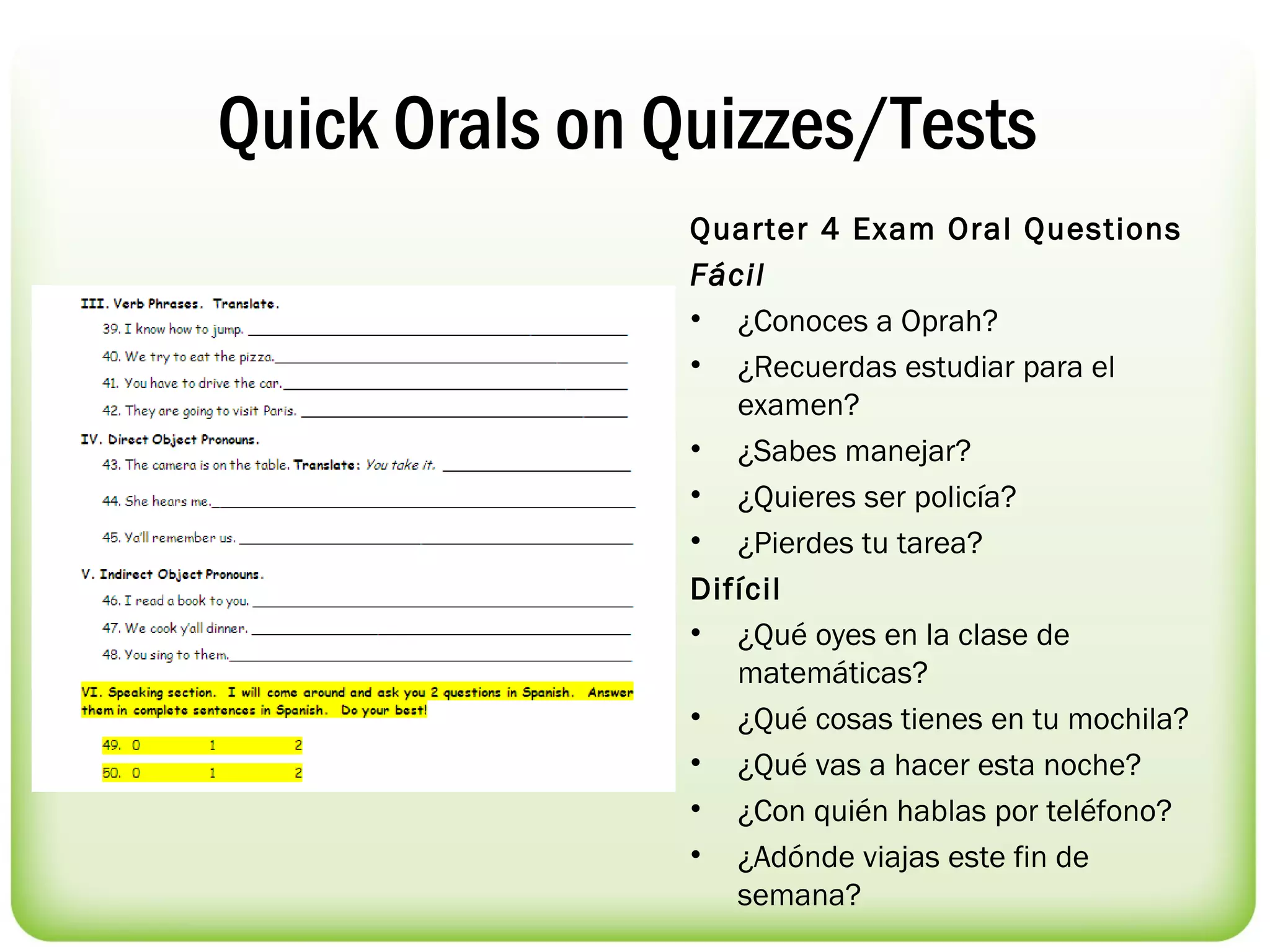 Quick Orals on Quizzes/Tests
                Quarter 4 Exam Oral Questions
                Fácil
                • ¿Conoces a Oprah?
                • ¿Recuerdas estudiar para el
                   examen?
                • ¿Sabes manejar?
                • ¿Quieres ser policía?
                • ¿Pierdes tu tarea?
                Difícil
                • ¿Qué oyes en la clase de
                   matemáticas?
                • ¿Qué cosas tienes en tu mochila?
                • ¿Qué vas a hacer esta noche?
                • ¿Con quién hablas por teléfono?
                • ¿Adónde viajas este fin de
                   semana? 
 