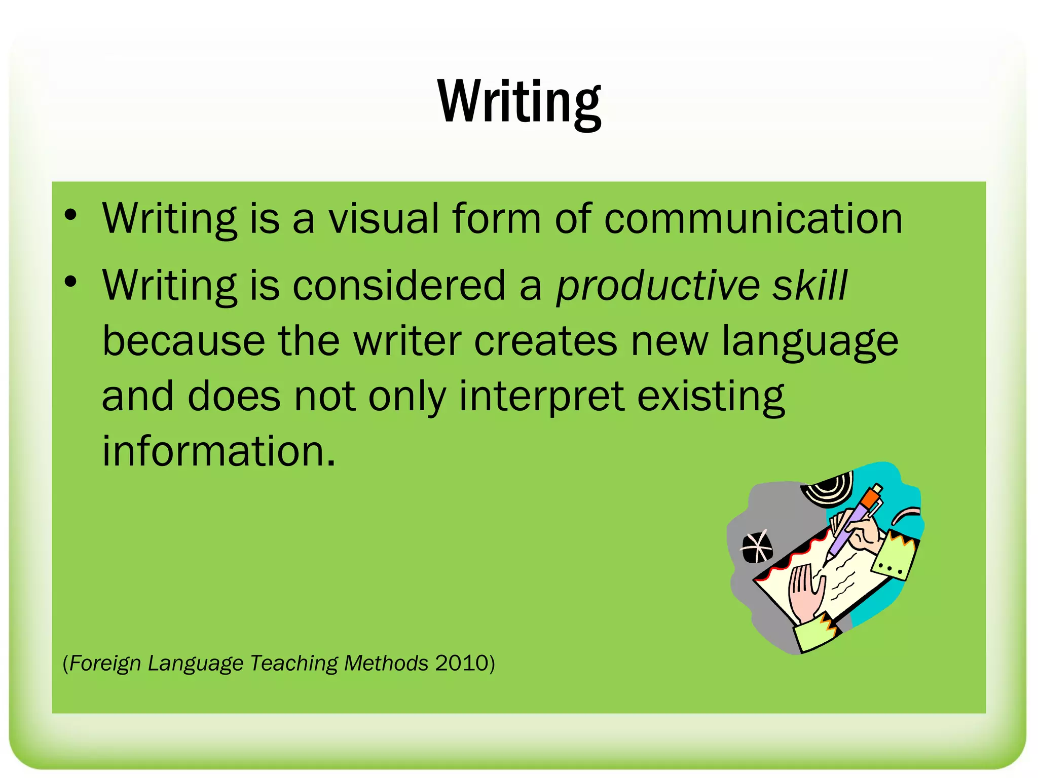 Writing
• Writing is a visual form of communication
• Writing is considered a productive skill
  because the writer creates new language
  and does not only interpret existing
  information.



(Foreign Language Teaching Methods 2010)
 
